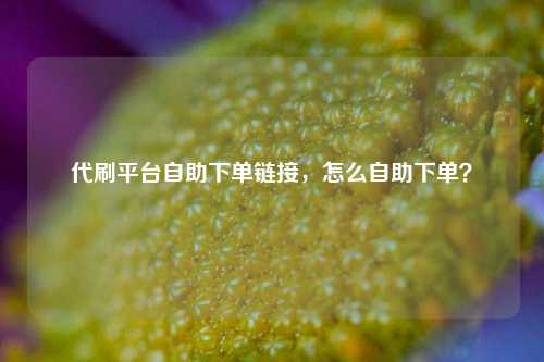 代刷平台自助下单链接，怎么自助下单？